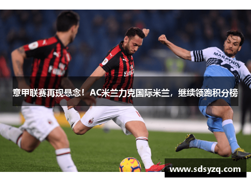 意甲联赛再现悬念！AC米兰力克国际米兰，继续领跑积分榜