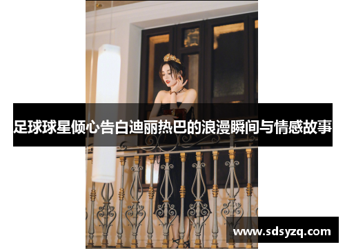 足球球星倾心告白迪丽热巴的浪漫瞬间与情感故事