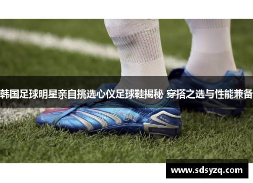 韩国足球明星亲自挑选心仪足球鞋揭秘 穿搭之选与性能兼备