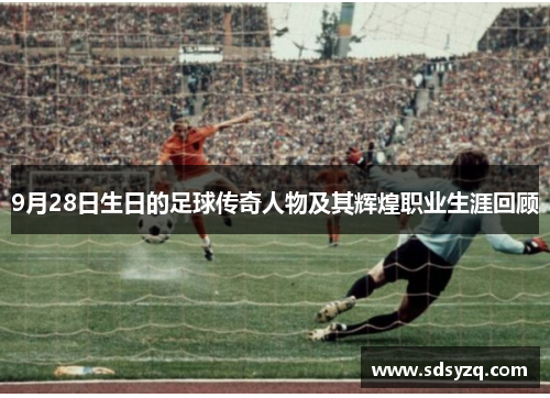 9月28日生日的足球传奇人物及其辉煌职业生涯回顾