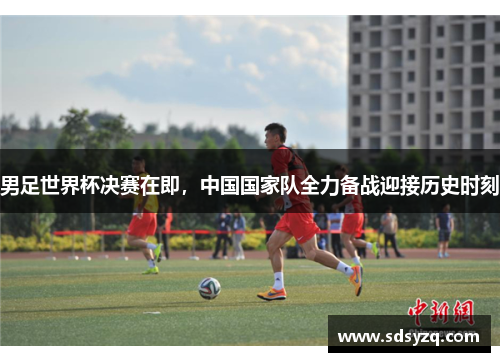 男足世界杯决赛在即，中国国家队全力备战迎接历史时刻