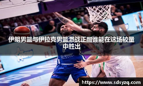 三亿伊朗男篮与伊拉克男篮激战正酣谁能在这场较量中胜出